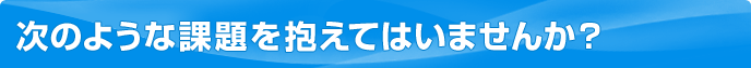 次のような課題を抱えてはいませんか？