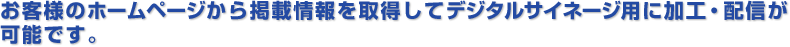 お客様のホームページから掲載情報を取得してデジタルサイネージ用に加工・配信が可能です。 