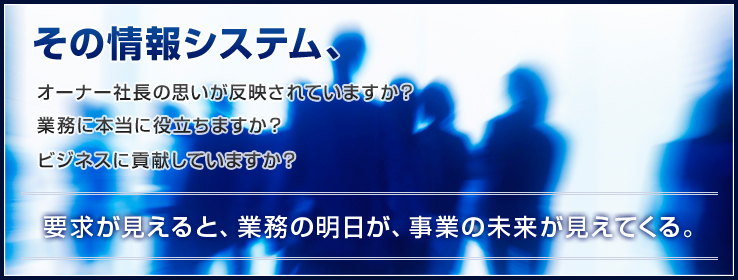 その情報システム、オーナー社長の思いが反映されていますか？業務に本当に役立ちますか？ビジネスに貢献していますか？